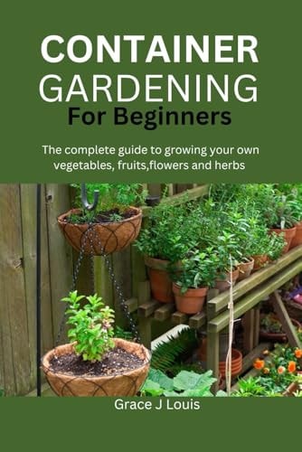 Container Gardening for Beginners The Complete Guide to Growing Your Own Vegetables, Fruits, Flowers and Herbs