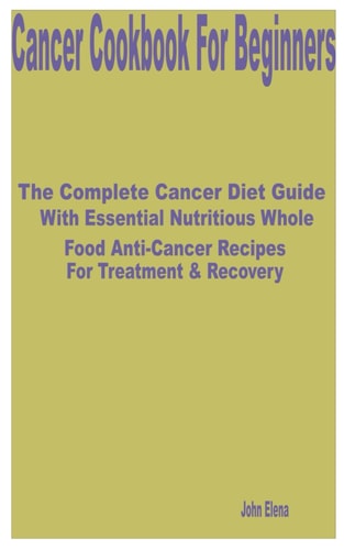 Cancer Cookbook for Beginners The Complete Cancer Diet Guide with Essential Nutritious Whole Food Anti-Cancer Recipes for Treatment & Recovery