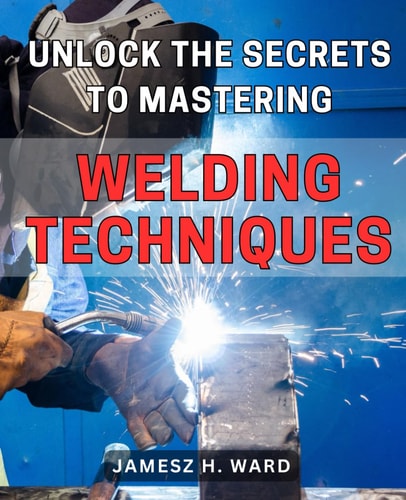 Unlock the Secrets to Mastering Welding Techniques Discover Proven Strategies and Techniques to Excel in the Art of Welding for Beginners
