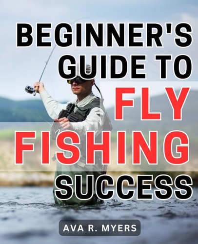Beginner's Guide to Fly Fishing Success Master the Art of Fly Fishing: A Comprehensive Beginner's Handbook for Achieving Tremendous Success
