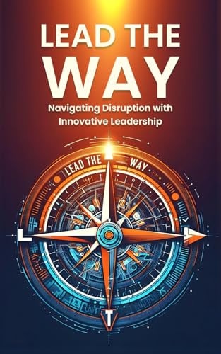 Lead the Way Navigating Disruption with Innovative Leadership: Strategies for Thriving in Disruption and Leading Innovation in a Rapidly Changing World