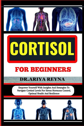 Cortisol for Beginners Empower Yourself With Insights And Strategies To Navigate Cortisol Levels For Stress Hormone Control, Optimal Health And Resilience