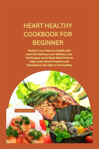 Heart Healthy Cookbook for Beginner Restore Your Heart to Health with Over 120 Delicious Low-Sodium, Low-Fat Recipes and 4 Week Meal Plans to Help Lower Blood Pressure and Cholesterol.