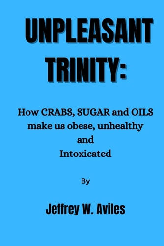 Unpleasant Trinity How CRABS, SUGAR and OILS Make Us Obese, Unhealthy and Intoxicated and how to Break Free.