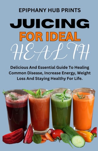 Juicing for Ideal Health Delicious And Essential Guide To Healing Common Disease, Increase Energy, Weight Loss And Staying Healthy For Life.