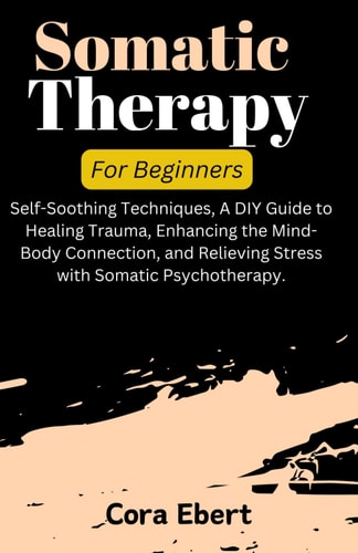 Somatic Therapy For Beginners Self-Soothing Techniques, A DIY Guide to Healing Trauma, Enhancing the Mind-Body Connection, and Relieving Stress with Somatic Psychotherapy.