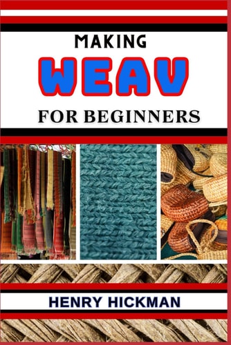 Making Weav for Beginners Practical Knowledge Guide On Skills, Techniques And Pattern To Understand, Master & Explore The Process Of Weav Making From Scratch