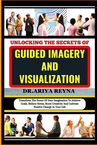 Unlocking the Secrets of Guided Imagery and Visualization Transform The Power Of Your Imagination To Achieve Goals, Reduce Stress, Boost Creativity And Cultivate Positive Change In Your Life