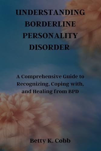 Understanding Borderline Personality Disorder A Comprehensive Guide to Recognizing, Coping With, and Healing from BPD