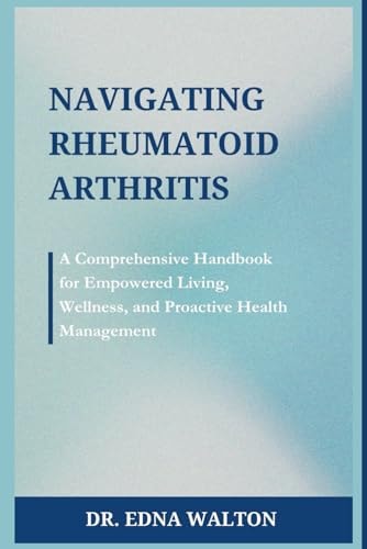 Navigating Rheumatoid Arthritis A Comprehensive Handbook for Empowered Living, Wellness, and Proactive Health Management