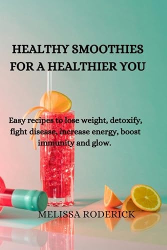 Healthy Smoothies for a Healthier You Easy Recipes to Lose Weight, Detoxify, Fight Disease, Increase Energy, Boost Immunity and Glow.