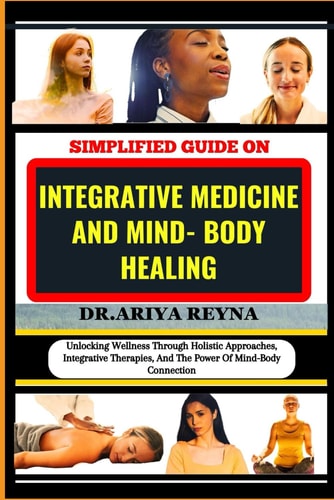 Simplified Guide on Integrative Medicine and Mind- Body Healing Unlocking Wellness Through Holistic Approaches, Integrative Therapies, And The Power Of Mind-Body Connection