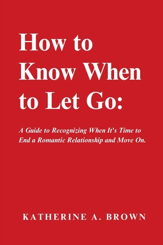 How to Know When to Let Go A Step-by-Step Guide to Help You Know When It's Time to Let Go of a Romantic Relationship, Move On and Finally Enjoy the Emotional Freedom You Deserve!