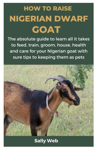 How to Raise Nigerian Dwarf Goat The Absolute Guide to Learn All it Takes to Feed, Train, Groom, House, Health and Care for Your Nigerian Goat with Sure Tips to Keeping Them as Pets