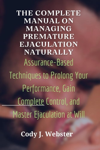 The Complete Manual on Managing Premature Ejaculation Naturally Assurance-Based Techniques to Prolong Your Performance, Gain Complete Control, and Master Ejaculation at Will