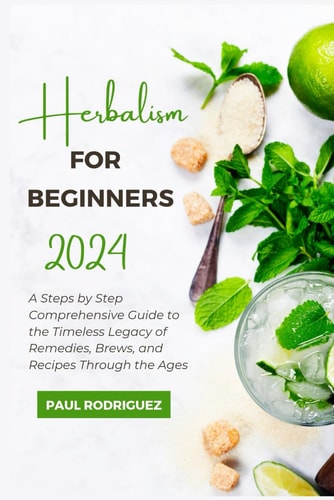 Herbalism for Beginners 2024 A Steps by Step Comprehensive Guide to the Timeless Legacy of Remedies, Brews, and Recipes Through the Ages