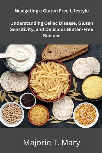 Navigating a Gluten Free Lifestyle Understanding Celiac Disease, Gluten Sensitivity, and Delicious Gluten Free Recipes