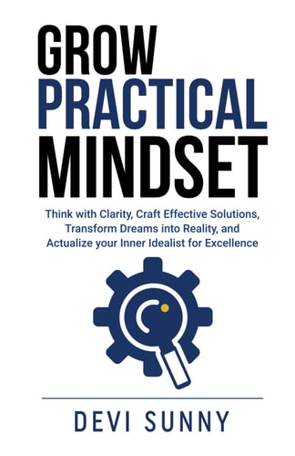 Grow Practical Mindset Think with Clarity, Craft Effective Solutions, Transform Dreams Into Reality, and Actualize Your Inner Idealist for Excellence