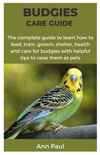 Budgies Care Guide The Complete Guide to Learn how to Feed, Train, Groom, Shelter, Health and Care for Budgies with Helpful Tips to Raise Them as Pets