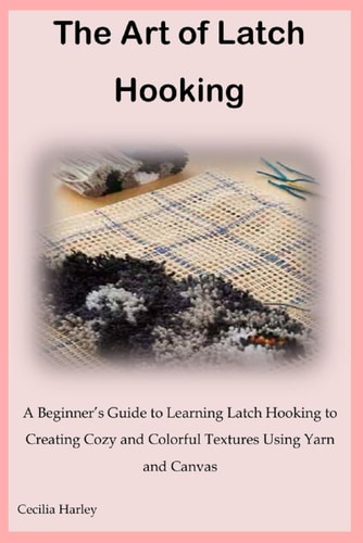 The Art of Latch Hooking A Beginner's Guide to Learning Latch Hooking to Creating Cozy and Colorful Textures Using Yarn and Canvas