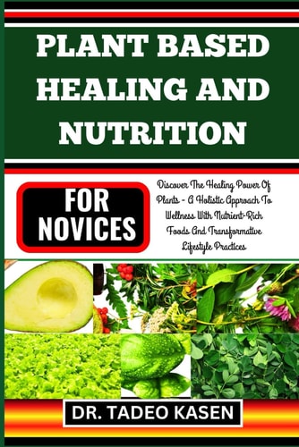 Plant Based Healing and Nutrition for Novices Discover The Healing Power Of Plants - A Holistic Approach To Wellness With Nutrient-Rich Foods And Transformative Lifestyle Practices