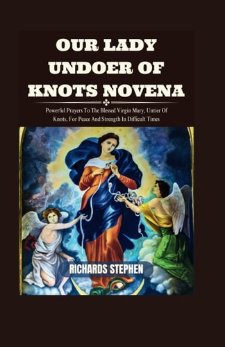 Our Lady Undoer Of Knots Novena Powerful Prayers To The Blessed Virgin Mary, Untier Of Knots, For Peace And Strength In Difficult Times