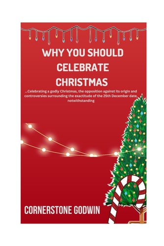 Why You Should Celebrate Christmas ...Celebrating a Godly Christmas, the Opposition Against Its Origin and Controversies Surrounding the Exactitude of the 25th December Date, Notwithstanding
