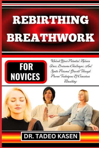 Rebirthing Breathwork for Novices Unlock Your Potential, Release Stress, Overcome Challenges, And Ignite Personal Growth Through Proven Techniques Of Conscious Breathing