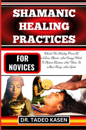 Shamanic Healing Practices for Novices Unlock The Healing Power Of Nature, Rituals, And Energy Work To Restore Balance And Thrive In Mind, Body, And Spirit