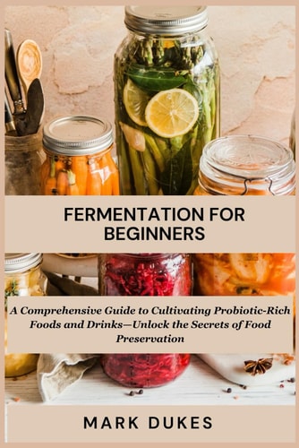 Fermentation for Beginners A Comprehensive Guide to Cultivating Probiotic -Rich Foods and Drinks -Unlock The Secret Of Food Preservation
