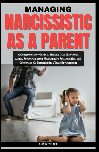Managing Narcissistic as a Parent A Comprehensive Guide to Healing from Emotional Abuse, Recovering from Manipulative Relationships, and Converting Co-Parenting in a Toxic Environment