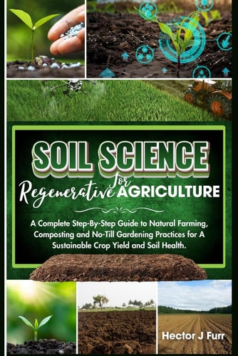 Soil Science For Regenerative Agriculture A Complete Step-By-Step Guide to Natural Farming, Composting and No-Till Gardening Practices for A Sustainable Crop Yield and Soil Health