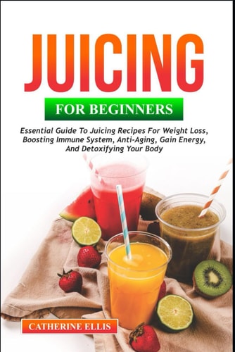 Juicing for Beginners Essential Guide to Juicing Recipes for Weight Loss, Boosting Immune System, Anti - Aging, Gain Energy and Detoxifying Your Body