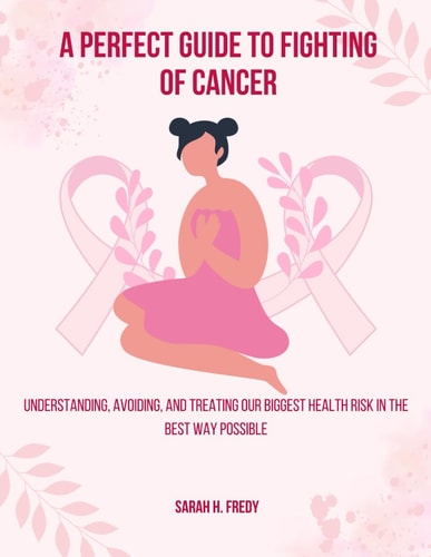A Perfect Guide To Fighting of Cancer Understanding, Avoiding, and Treating Our Biggest Health Risk in the Best Way Possible