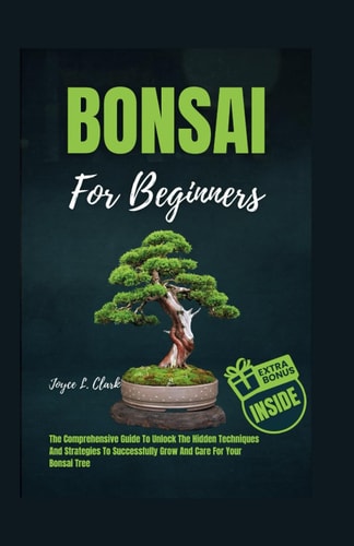 Bonsai for Beginners The Comprehensive Guide To Unlock The Hidden Techniques And Strategies To Successfully Grow And Care For Your Bonsai Tree