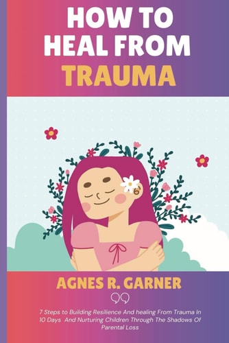 How To Heal From Trauma 7 Steps to Building Resilience And Healing From Trauma In 10 Days And Nurturing Children Through The Shadows Of Parental Loss