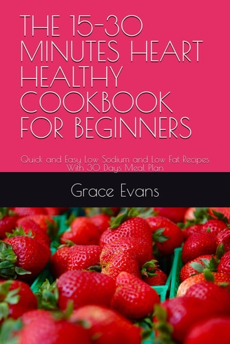 The 15-30 Minutes Heart Healthy Cookbook for Beginners Quick and Easy Low Sodium and Low Fat Recipes With 30 Days Meal Plan