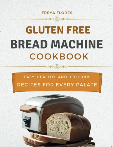 Gluten Free Bread Machine Cookbook The Beginner's Guide to Easy, Healthy, and Delicious Gluten-free Bread Machine Recipes for Every Palate