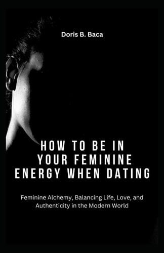 How to Be in Your Feminine Energy When Dating Feminine Alchemy, Balancing Life, Love, and Authenticity in the Modern World