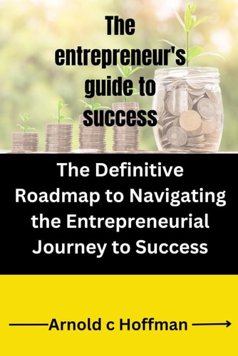 The Entrepreneur's Guide to Success The Definitive Roadmap to Navigating the Entrepreneurial Journey to Success