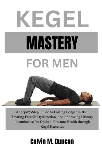 Kegel Mastery For Men A Step-by-Step Guide to Lasting Longer in Bed, Treating Erectile Dysfunction, and Improving Urinary Incontinence for Optimal Prostate Health Through Kegel Exercises