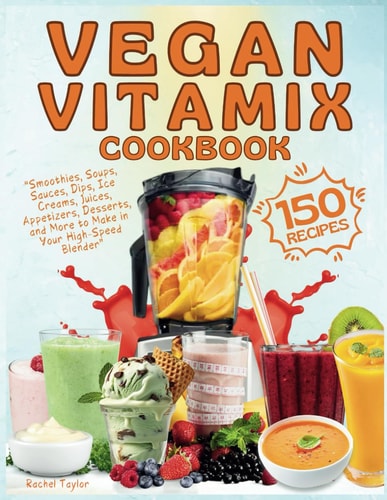 Vegan Vitamix Cookbook 150 Simple, Delicious Plant-Based Recipes for Smoothies, Soups, Sauces, Dips, Ice Creams, Juices, Appetizers, Desserts, and More to Make in Your High-Speed Blender
