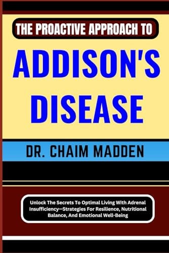 The Proactive Approach to Addison's Disease Unlock The Secrets To Optimal Living With Adrenal Insufficiency-Strategies For Resilience, Nutritional Balance, And Emotional Well-Being