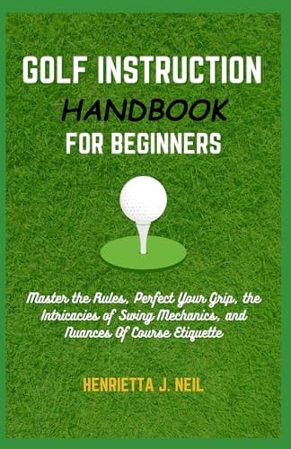 Golf Instruction Handbook for Beginners Master the Rules, Perfect Your Grip, the Intricacies of Swing Mechanics, and Nuances Of Course Etiquette