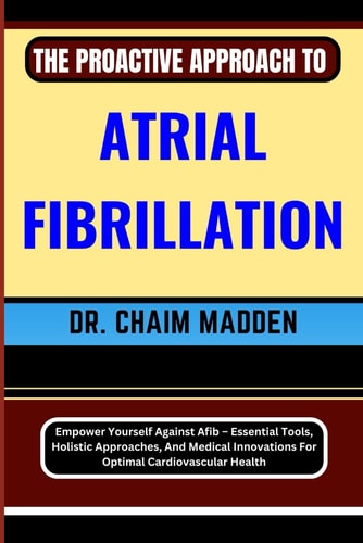 The Proactive Approach to Atrial Fibrillation Empower Yourself Against Afib - Essential Tools, Holistic Approaches, And Medical Innovations For Optimal Cardiovascular Health
