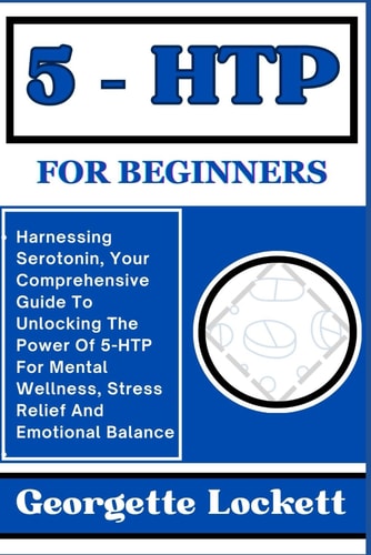 5 - Htp for Beginners Harnessing Serotonin, Your Comprehensive Guide To Unlocking The Power Of 5-HTP For Mental Wellness, Stress Relief And Emotional Balance
