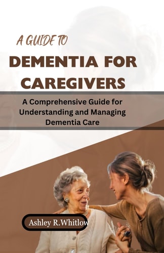A Guide to Dementia for Caregivers A Comprehensive Guide for Understanding and Managing Dementia Care