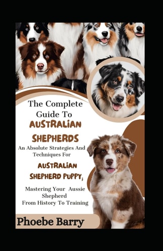 The Complete Guide To Australian Shepherds An Absolute Strategies And Techniques For Australian Shepherd Puppy; Mastering Your Aussie Shepherd From History To Training