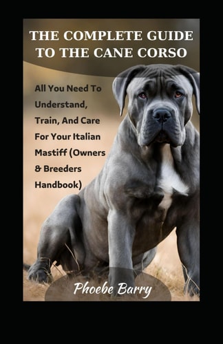 The Complete Guide To The Cane Corso All You Need To Understand, Train, And Care For Your Italian Mastiff (Owners & Breeders Handbook)
