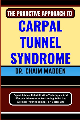 The Proactive Approach to Carpal Tunnel Syndrome Expert Advice, Rehabilitation Techniques, And Lifestyle Adjustments For Lasting Relief And Wellness-Your Roadmap To A Better Life